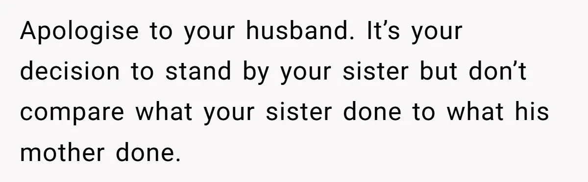Apologise to your husband. It’s your decision to stand by your sister but don’t compare what your sister done to what his mother done.