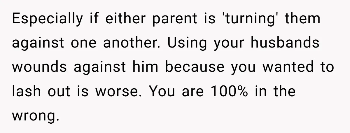Especially if either parent is 'turning' them against one another. Using your husbands wounds against him because you wanted to lash out is worse. You are 100% in the wrong.