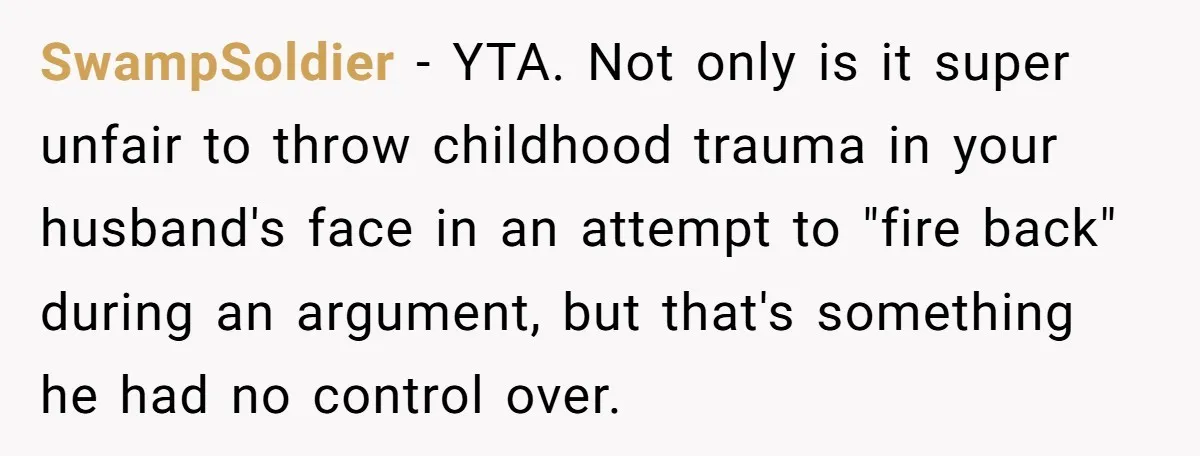 SwampSoldier − YTA. Not only is it super unfair to throw childhood trauma in your husband's face in an attempt to "fire back" during an argument, but that's something he...