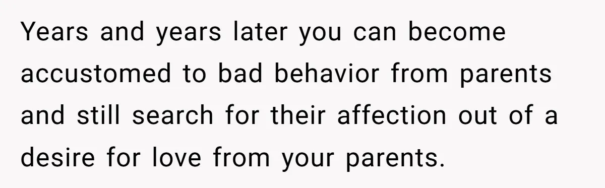 Years and years later you can become accustomed to bad behavior from parents and still search for their affection out of a desire for love from your parents.