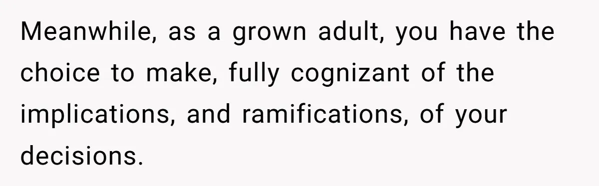 Meanwhile, as a grown adult, you have the choice to make, fully cognizant of the implications, and ramifications, of your decisions.