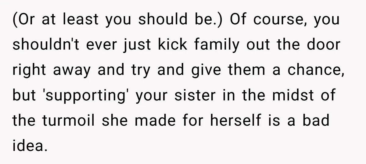(Or at least you should be.) Of course, you shouldn't ever just kick family out the door right away and try and give them a chance, but 'supporting' your sister...
