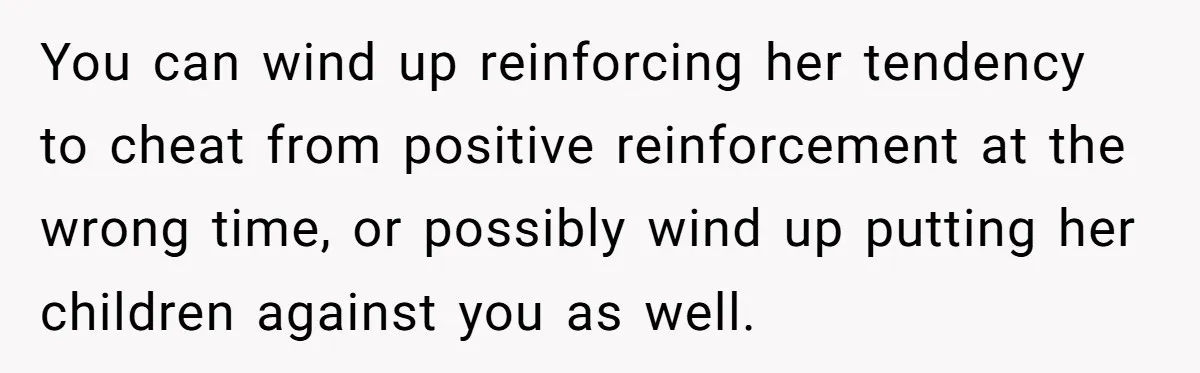 You can wind up reinforcing her tendency to cheat from positive reinforcement at the wrong time, or possibly wind up putting her children against you as well.