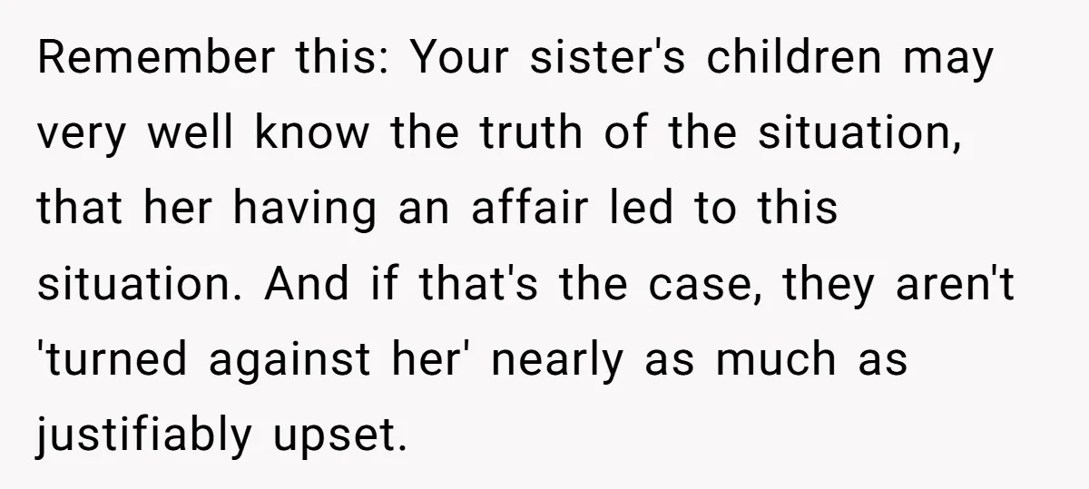 Remember this: Your sister's children may very well know the truth of the situation, that her having an affair led to this situation. And if that's the case, they aren't...