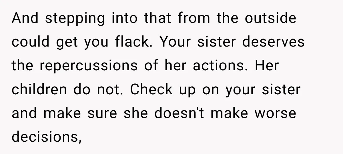 And stepping into that from the outside could get you flack. Your sister deserves the repercussions of her actions. Her children do not. Check up on your sister and make...
