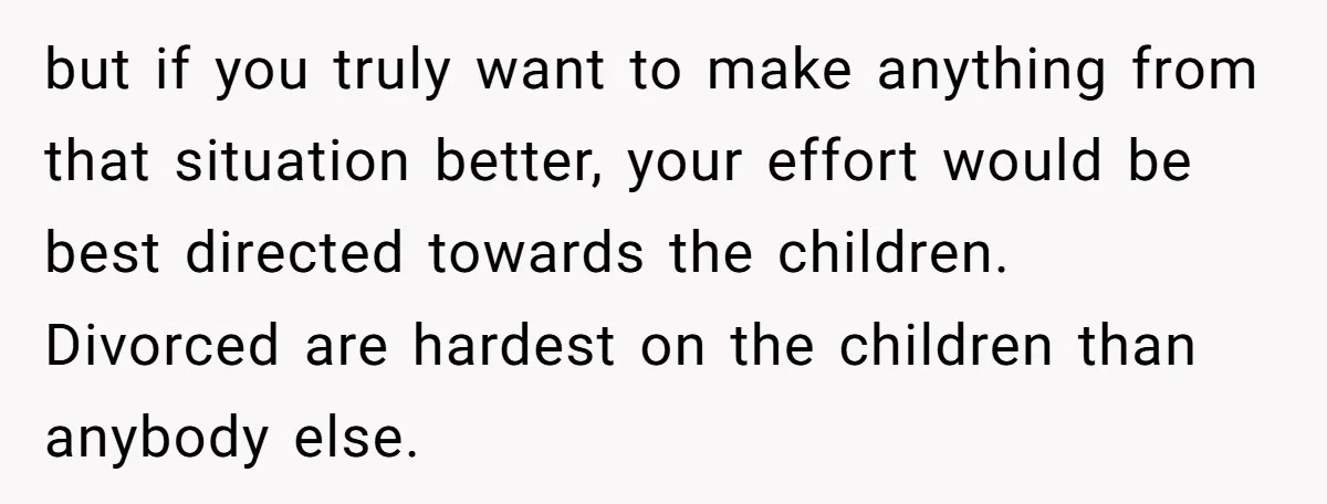 but if you truly want to make anything from that situation better, your effort would be best directed towards the children. Divorced are hardest on the children than anybody else.
