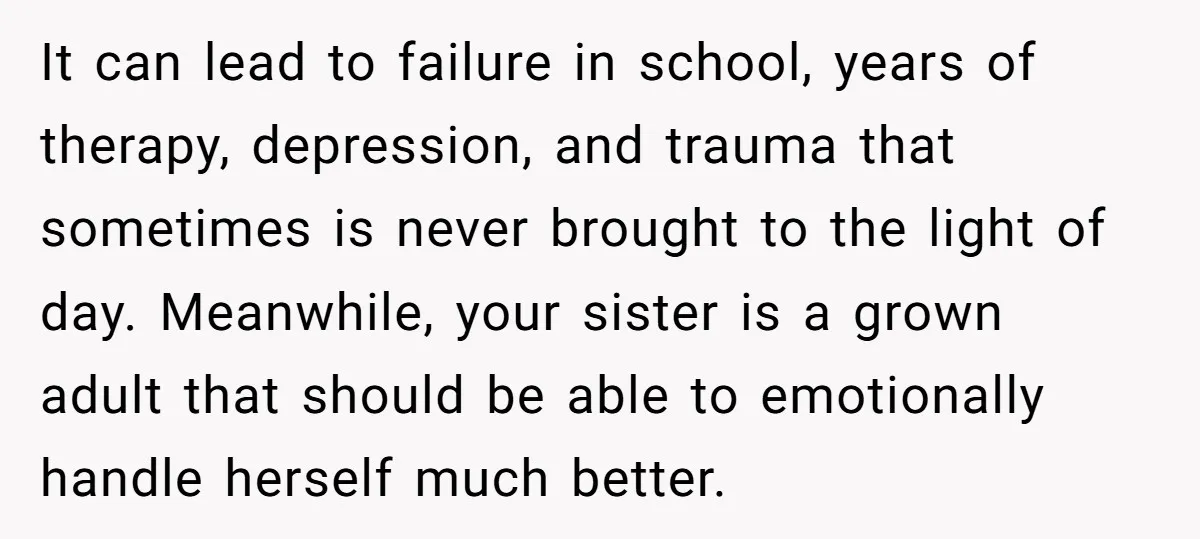 It can lead to failure in school, years of therapy, depression, and trauma that sometimes is never brought to the light of day. Meanwhile, your sister is a grown adult...