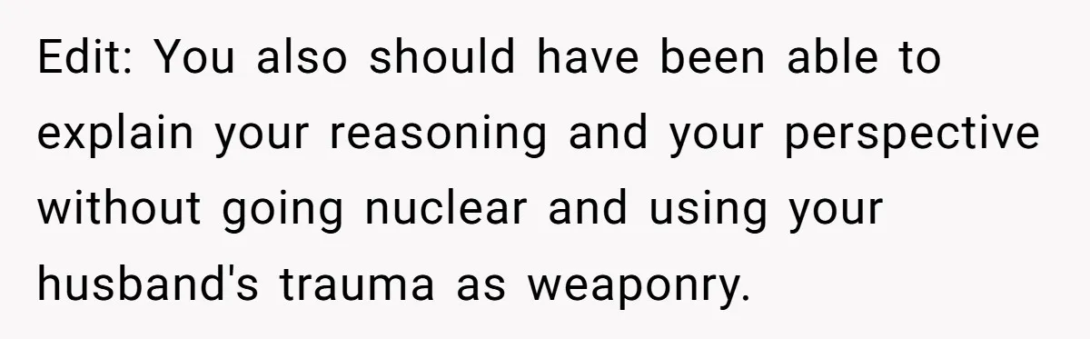 Edit: You also should have been able to explain your reasoning and your perspective without going nuclear and using your husband's trauma as weaponry.