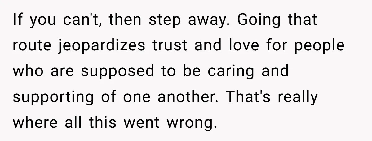 If you can't, then step away. Going that route jeopardizes trust and love for people who are supposed to be caring and supporting of one another. That's really where all...