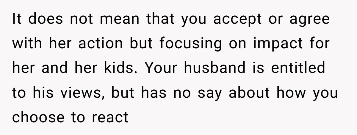 It does not mean that you accept or agree with her action but focusing on impact for her and her kids. Your husband is entitled to his views, but has...