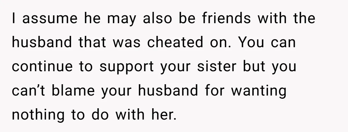 I assume he may also be friends with the husband that was cheated on. You can continue to support your sister but you can’t blame your husband for wanting nothing...