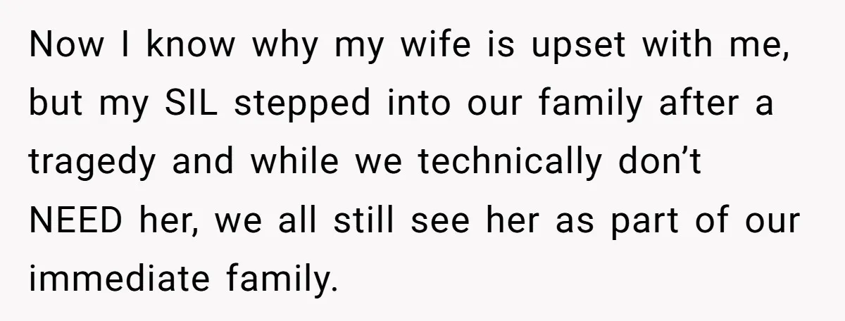 Now I know why my wife is upset with me, but my SIL stepped into our family after a tragedy and while we technically don’t NEED her, we all still...
