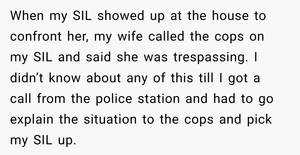When my SIL showed up at the house to confront her, my wife called the cops on my SIL and said she was trespassing. I didn’t know about any of...