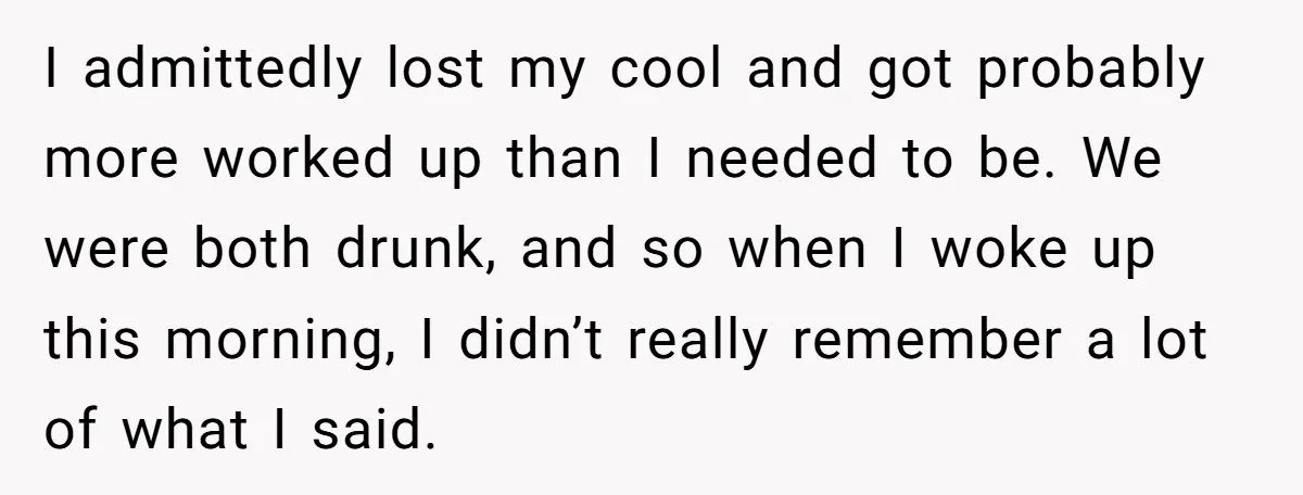 I admittedly lost my cool and got probably more worked up than I needed to be. We were both drunk, and so when I woke up this morning, I didn’t...