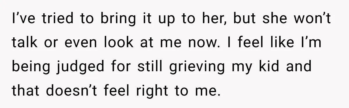 I’ve tried to bring it up to her, but she won’t talk or even look at me now. I feel like I’m being judged for still grieving my kid and...