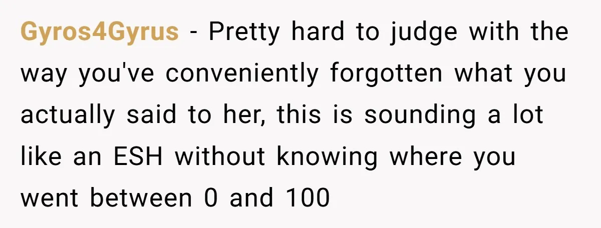 Gyros4Gyrus − Pretty hard to judge with the way you've conveniently forgotten what you actually said to her, this is sounding a lot like an ESH without knowing where you...