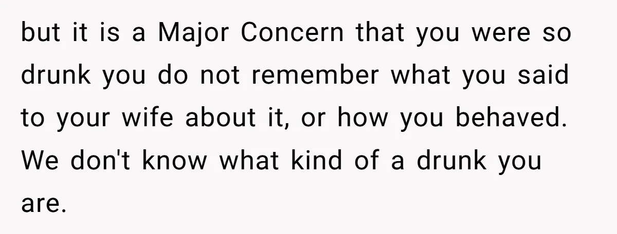 but it is a Major Concern that you were so drunk you do not remember what you said to your wife about it, or how you behaved. We don't know...