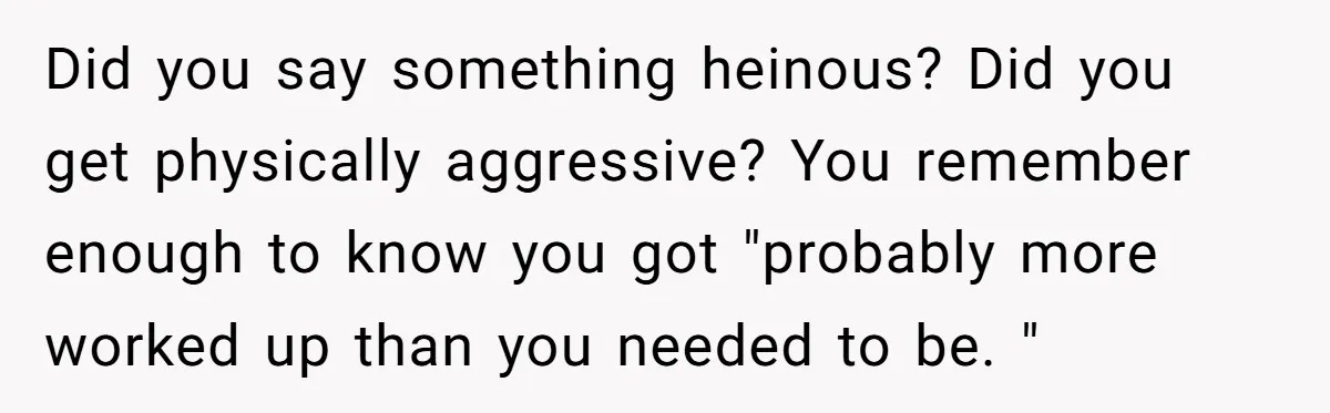 Did you say something heinous? Did you get physically aggressive? You remember enough to know you got "probably more worked up than you needed to be. "