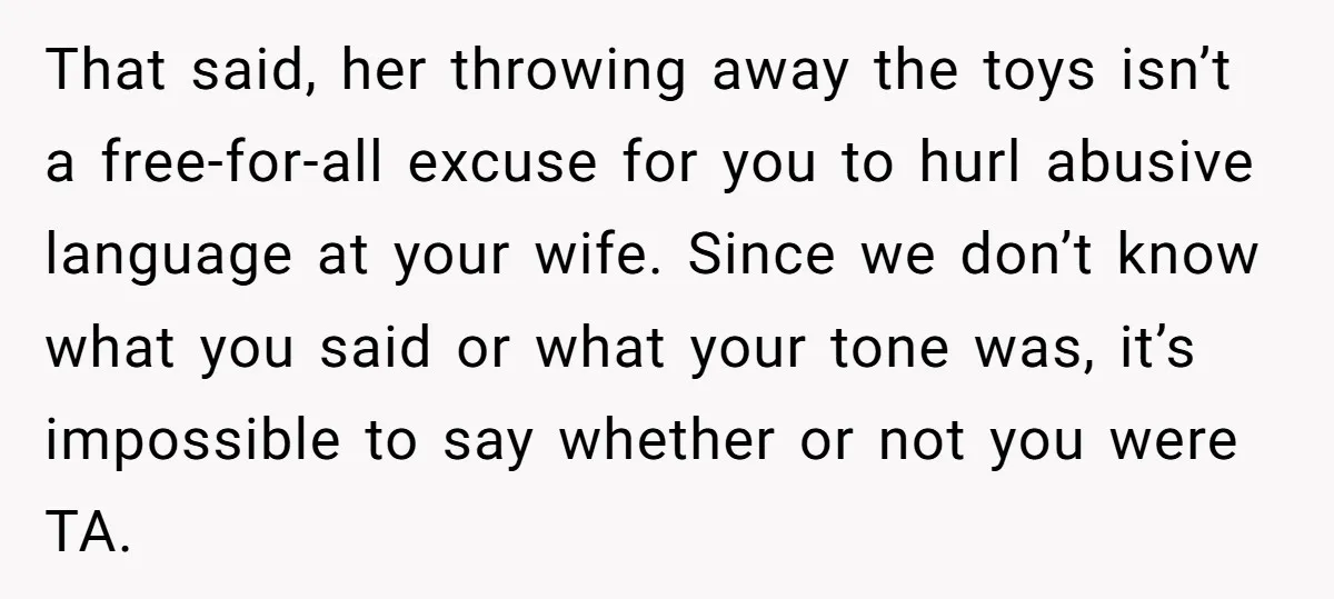That said, her throwing away the toys isn’t a free-for-all excuse for you to hurl abusive language at your wife. Since we don’t know what you said or what your...