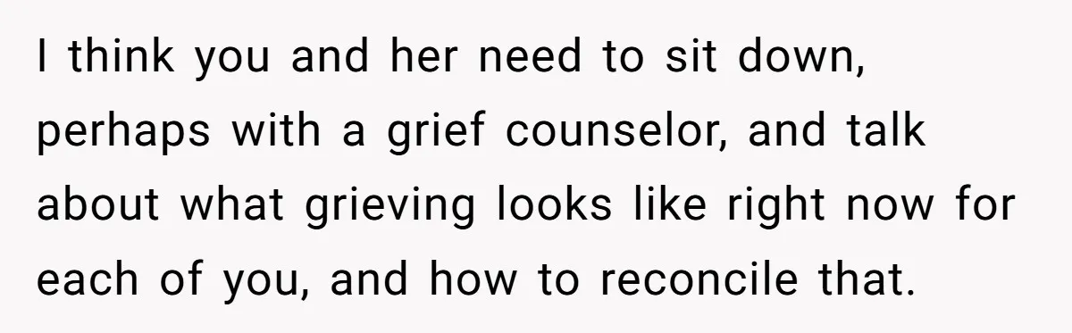 I think you and her need to sit down, perhaps with a grief counselor, and talk about what grieving looks like right now for each of you, and how to...