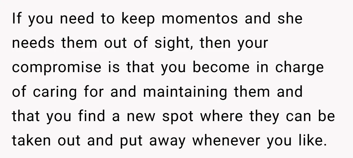 If you need to keep momentos and she needs them out of sight, then your compromise is that you become in charge of caring for and maintaining them and that...