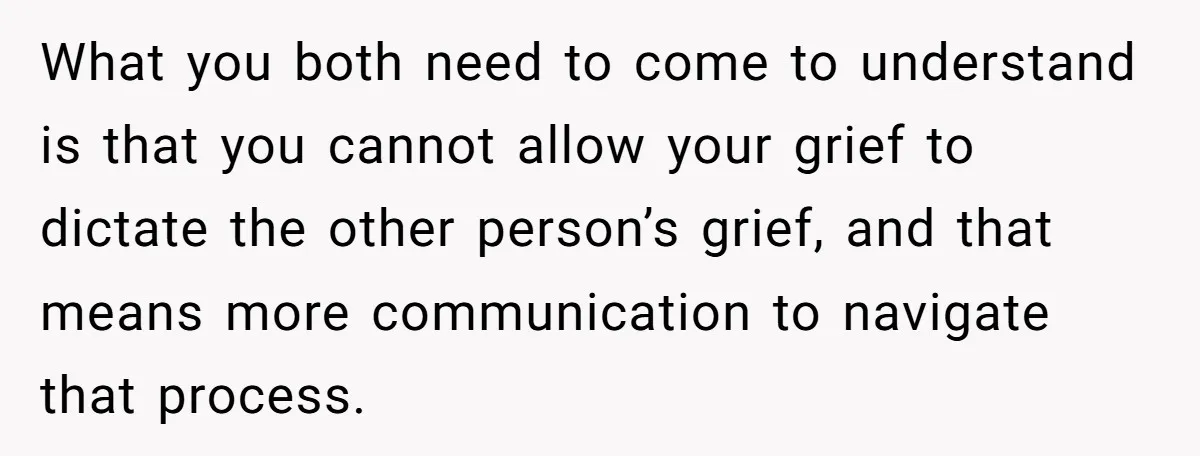 What you both need to come to understand is that you cannot allow your grief to dictate the other person’s grief, and that means more communication to navigate that process.
