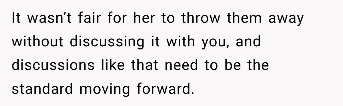 It wasn’t fair for her to throw them away without discussing it with you, and discussions like that need to be the standard moving forward.