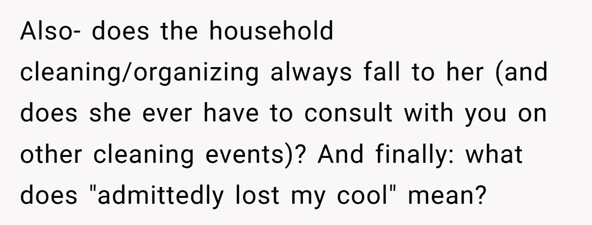 Also- does the household cleaning/organizing always fall to her (and does she ever have to consult with you on other cleaning events)? And finally: what does "admittedly lost my cool"...