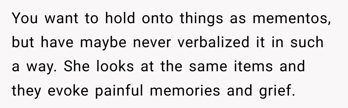 You want to hold onto things as mementos, but have maybe never verbalized it in such a way. She looks at the same items and they evoke painful memories and...