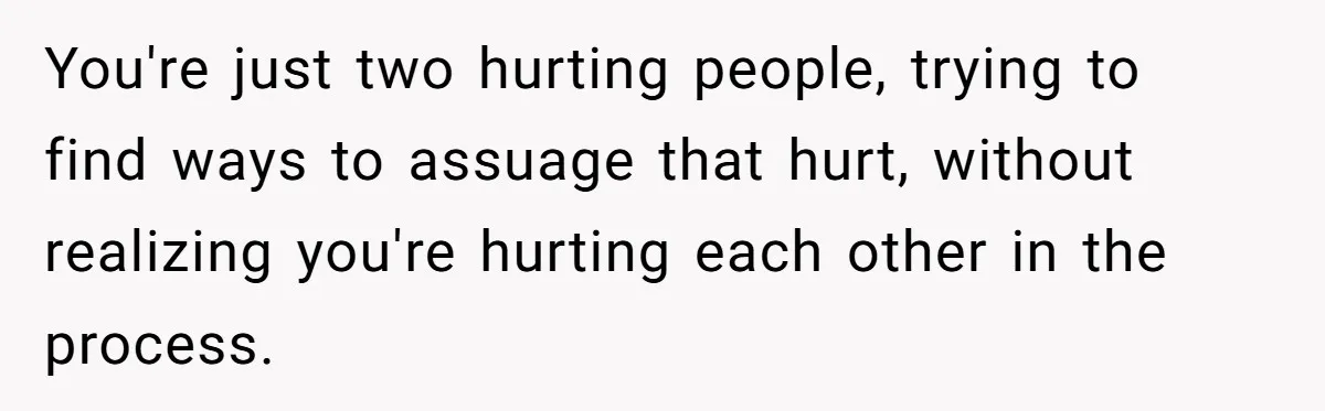 You're just two hurting people, trying to find ways to assuage that hurt, without realizing you're hurting each other in the process.