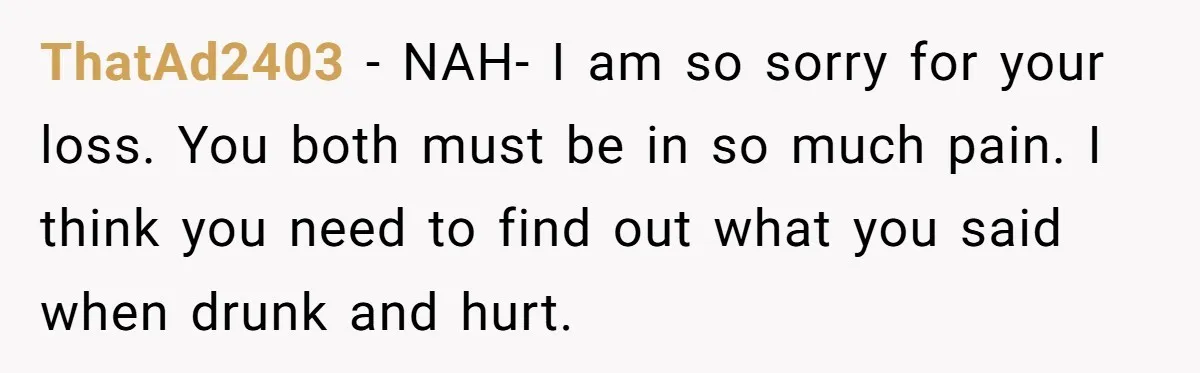 ThatAd2403 − NAH- I am so sorry for your loss. You both must be in so much pain. I think you need to find out what you said when drunk...