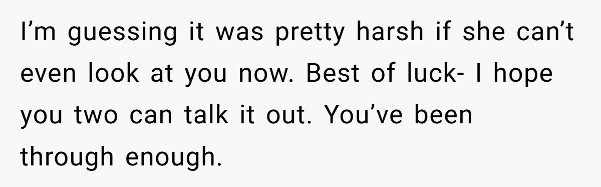 I’m guessing it was pretty harsh if she can’t even look at you now. Best of luck- I hope you two can talk it out. You’ve been through enough.