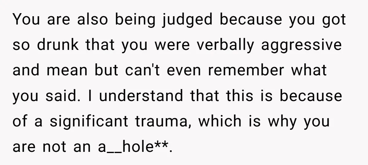 You are also being judged because you got so drunk that you were verbally aggressive and mean but can't even remember what you said. I understand that this is because...