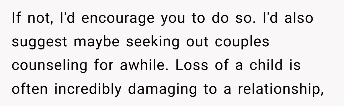 If not, I'd encourage you to do so. I'd also suggest maybe seeking out couples counseling for awhile. Loss of a child is often incredibly damaging to a relationship,