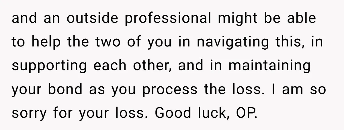 and an outside professional might be able to help the two of you in navigating this, in supporting each other, and in maintaining your bond as you process the loss....