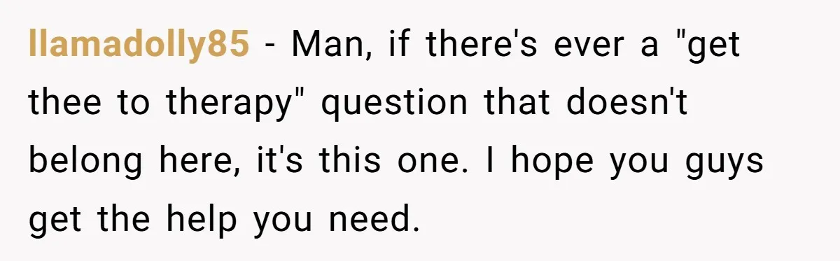 llamadolly85 − Man, if there's ever a "get thee to therapy" question that doesn't belong here, it's this one. I hope you guys get the help you need.