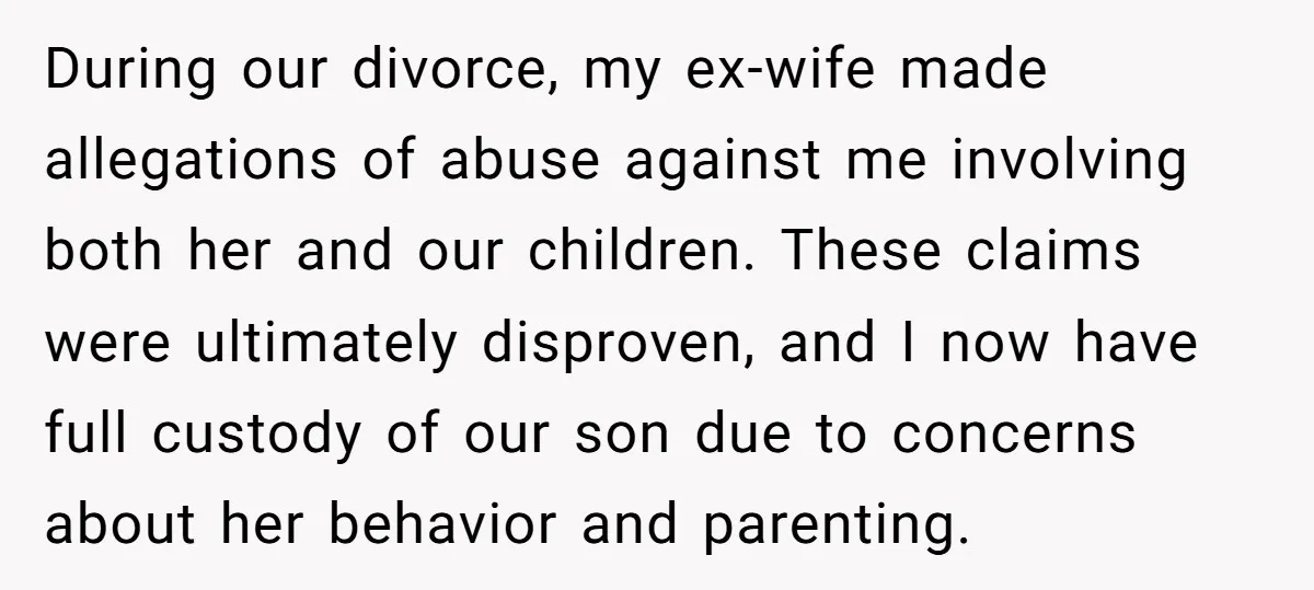 During our divorce, my ex-wife made allegations of abuse against me involving both her and our children. These claims were ultimately disproven, and I now have full custody of our...