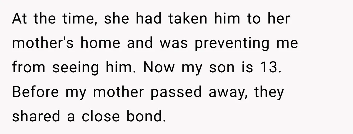 At the time, she had taken him to her mother's home and was preventing me from seeing him. Now my son is 13. Before my mother passed away, they shared...