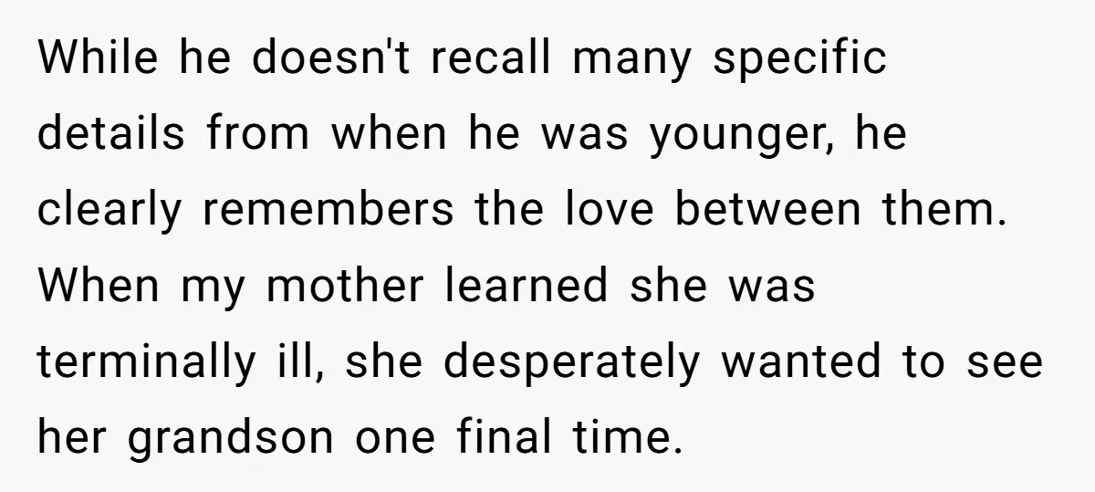 While he doesn't recall many specific details from when he was younger, he clearly remembers the love between them. When my mother learned she was terminally ill, she desperately wanted...