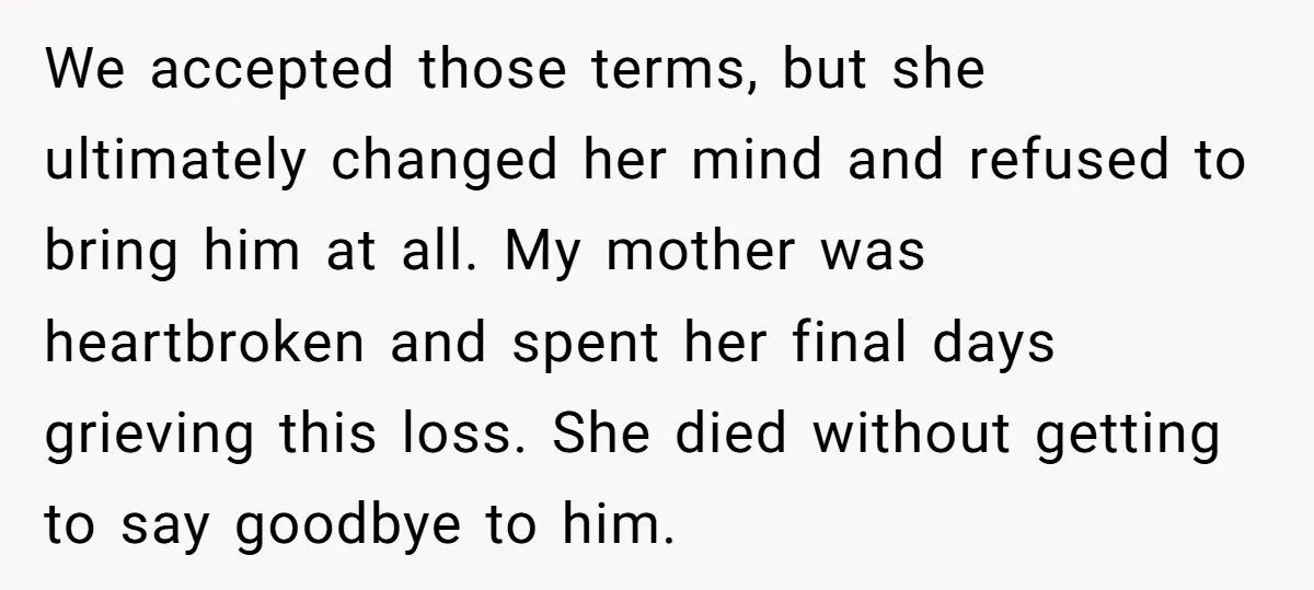 We accepted those terms, but she ultimately changed her mind and refused to bring him at all. My mother was heartbroken and spent her final days grieving this loss. She...