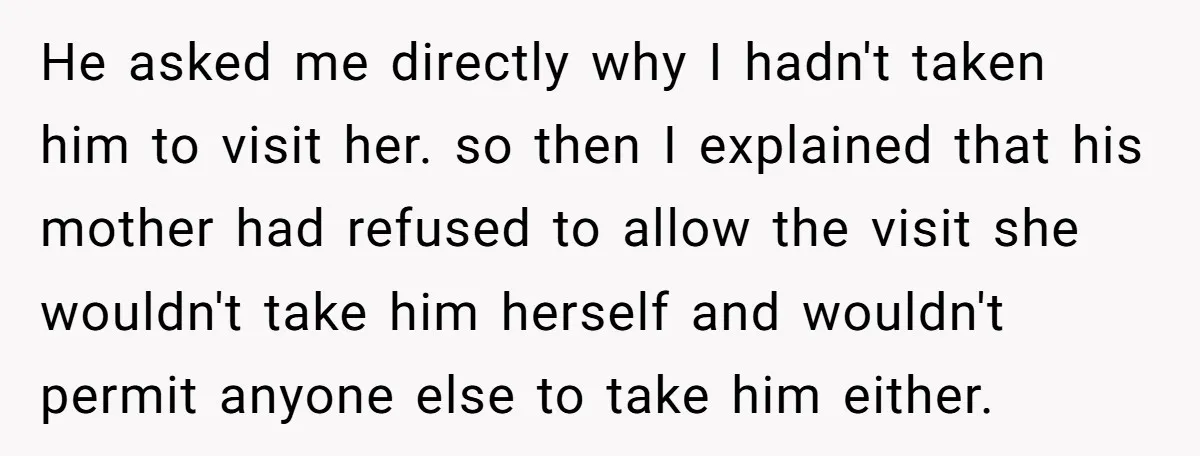 He asked me directly why I hadn't taken him to visit her. so then I explained that his mother had refused to allow the visit she wouldn't take him herself...