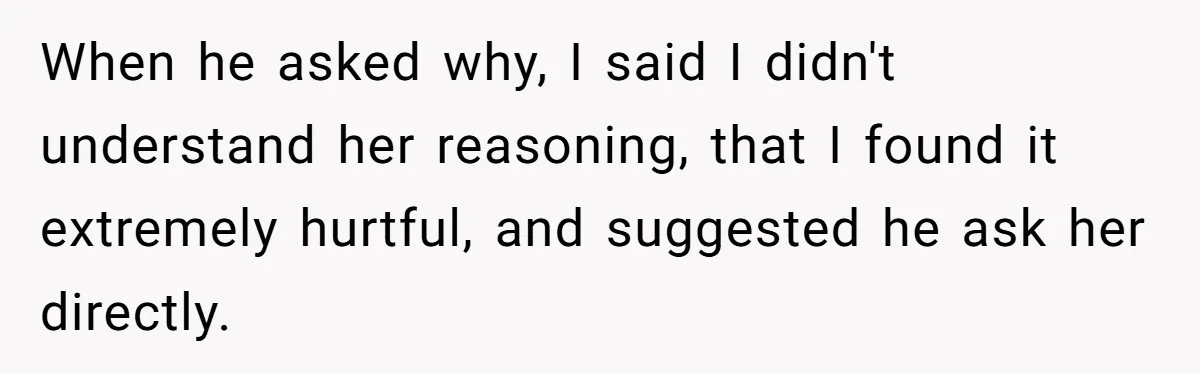 When he asked why, I said I didn't understand her reasoning, that I found it extremely hurtful, and suggested he ask her directly.
