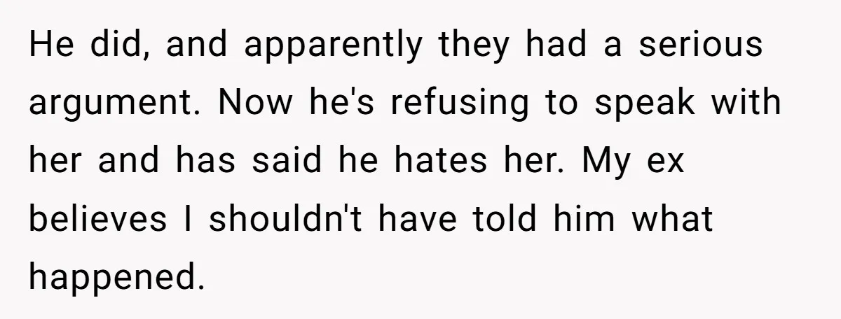 He did, and apparently they had a serious argument. Now he's refusing to speak with her and has said he hates her. My ex believes I shouldn't have told him...