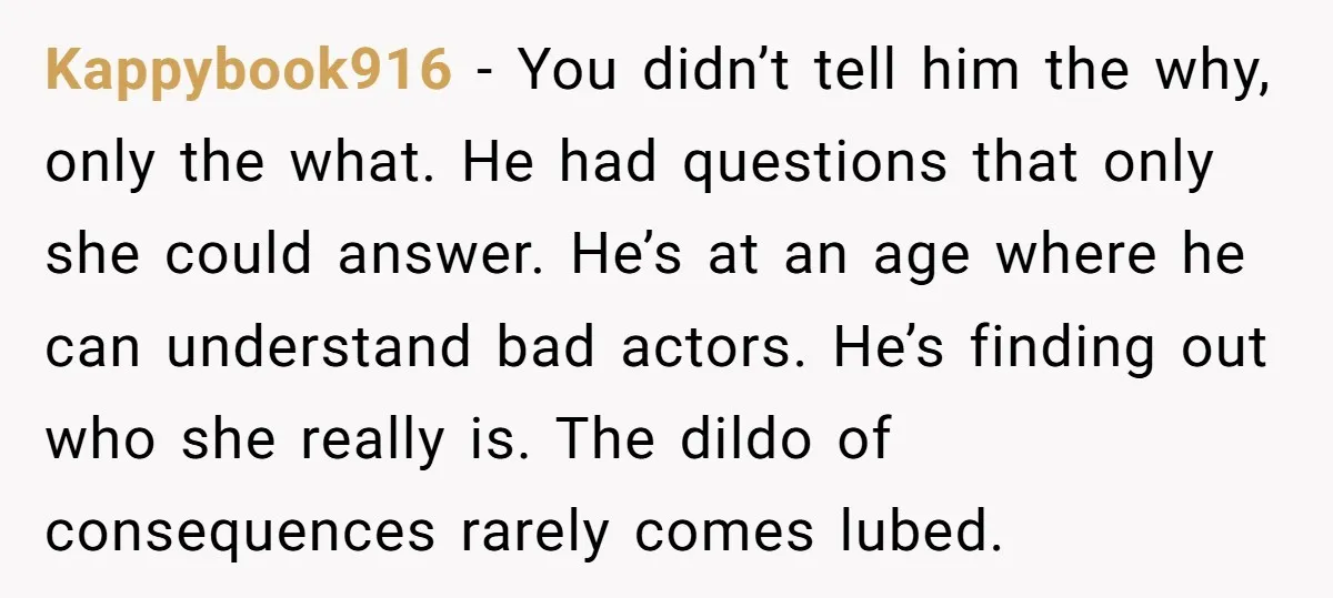 Kappybook916 − You didn’t tell him the why, only the what. He had questions that only she could answer. He’s at an age where he can understand bad actors. He’s...
