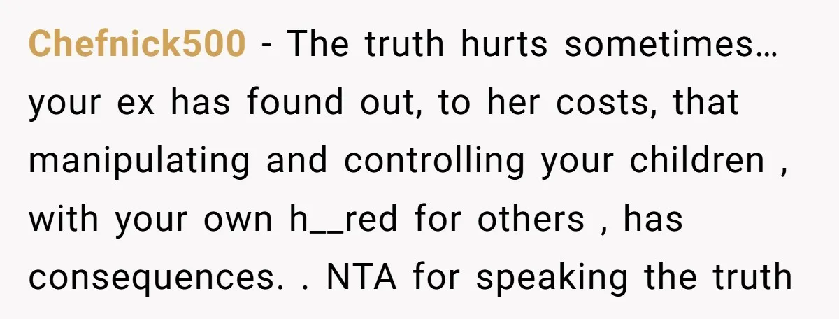 Chefnick500 − The truth hurts sometimes… your ex has found out, to her costs, that manipulating and controlling your children , with your own h__red for others , has consequences....