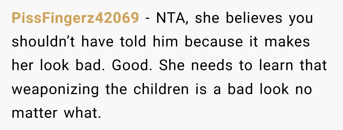 PissFingerz42069 − NTA, she believes you shouldn’t have told him because it makes her look bad. Good. She needs to learn that weaponizing the children is a bad look no...