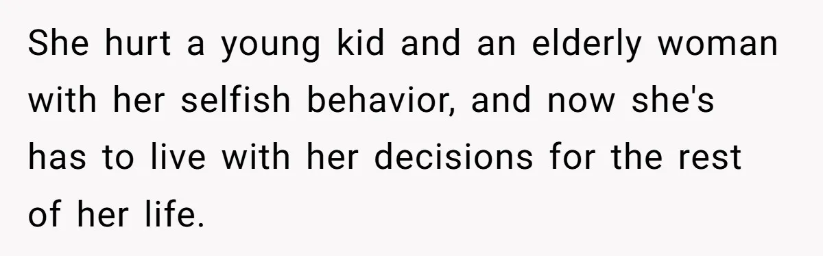 She hurt a young kid and an elderly woman with her selfish behavior, and now she's has to live with her decisions for the rest of her life.