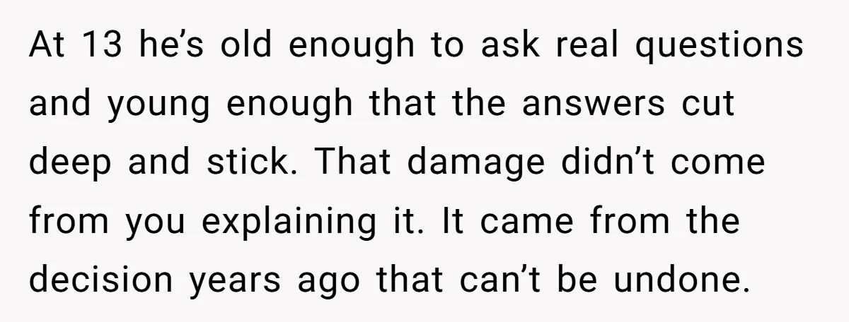 At 13 he’s old enough to ask real questions and young enough that the answers cut deep and stick. That damage didn’t come from you explaining it. It came from...