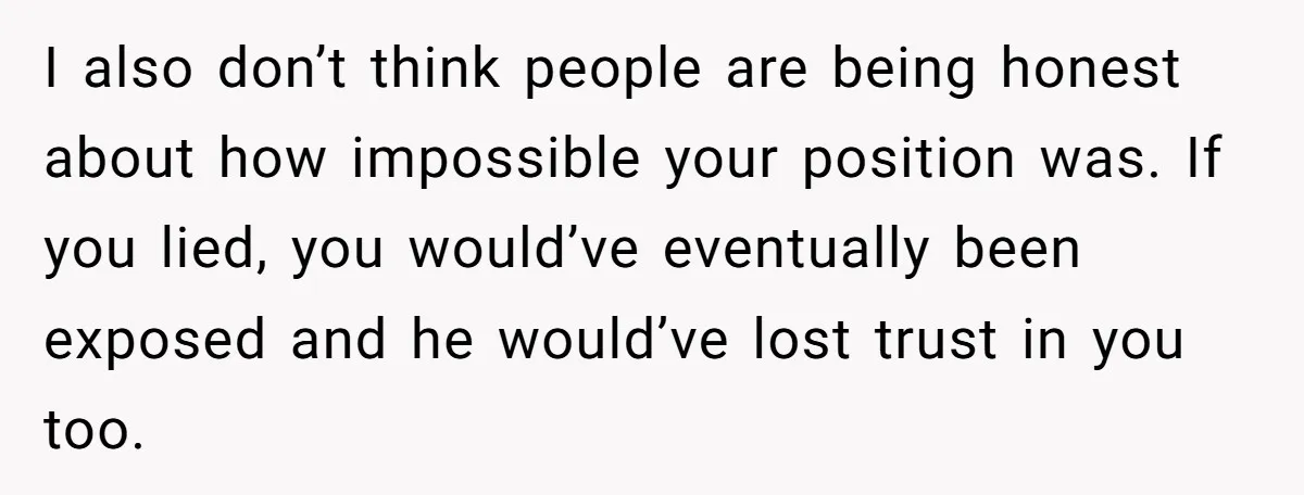I also don’t think people are being honest about how impossible your position was. If you lied, you would’ve eventually been exposed and he would’ve lost trust in you too.