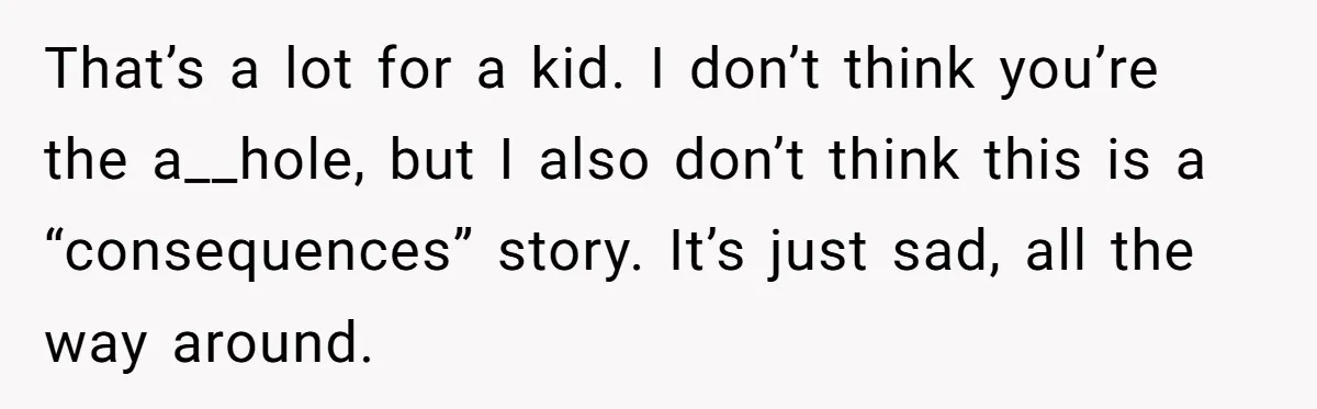 That’s a lot for a kid. I don’t think you’re the a__hole, but I also don’t think this is a “consequences” story. It’s just sad, all the way around.